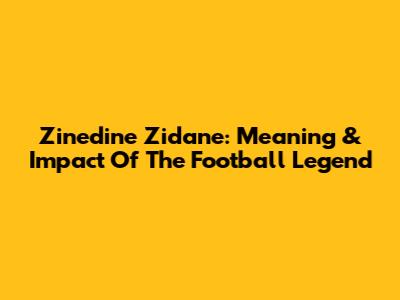 Zinedine Zidane: Meaning & Impact Of The Football Legend