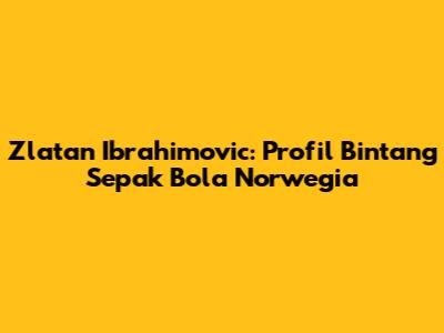 Zlatan Ibrahimovic: Profil Bintang Sepak Bola Norwegia